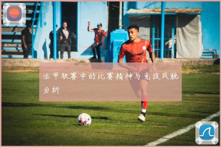 法甲联赛中的比赛精神与竞技风貌分析