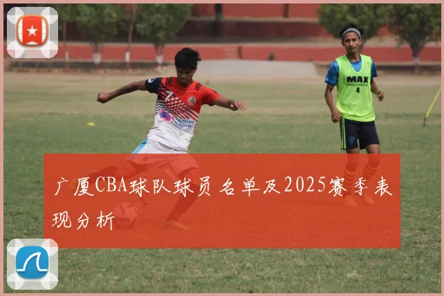广厦CBA球队球员名单及2025赛季表现分析