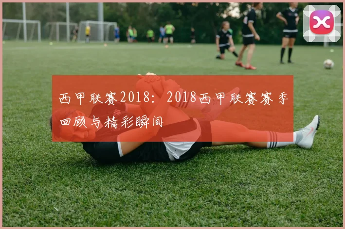 西甲联赛2018：2018西甲联赛赛季回顾与精彩瞬间