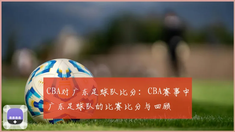 CBA对广东足球队比分：CBA赛事中广东足球队的比赛比分与回顾
